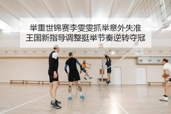 举重世锦赛李雯雯抓举意外失准 王国新指导调整挺举节奏逆转夺冠